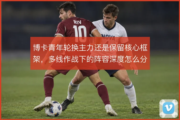 博卡青年轮换主力还是保留核心框架，多线作战下的阵容深度怎么分配