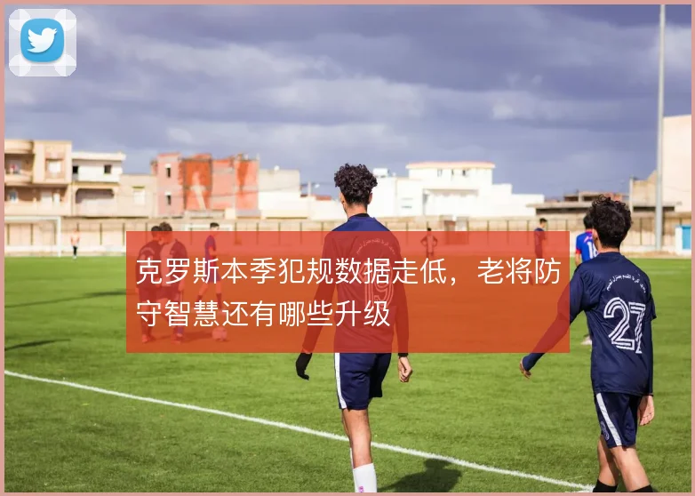 克罗斯本季犯规数据走低，老将防守智慧还有哪些升级