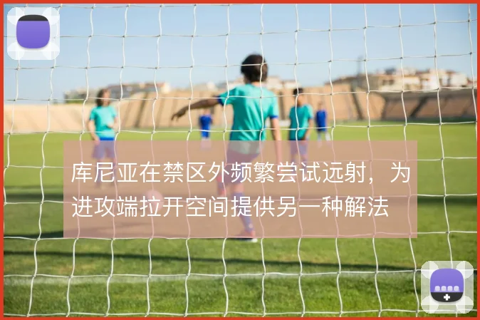 库尼亚在禁区外频繁尝试远射，为进攻端拉开空间提供另一种解法