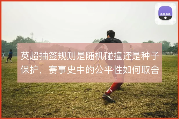 英超抽签规则是随机碰撞还是种子保护,赛事史中的公平性如何取舍
