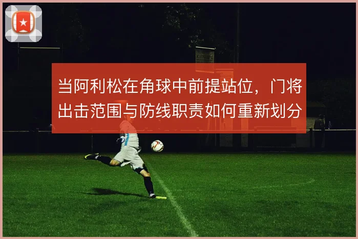 当阿利松在角球中前提站位,门将出击范围与防线职责如何重新划分