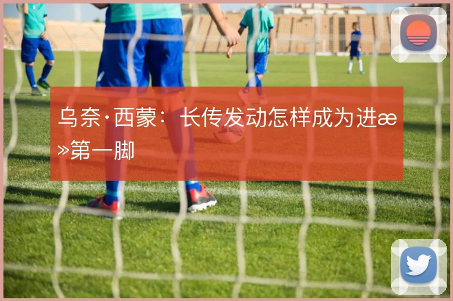 乌奈·西蒙:长传发动怎样成为进攻第一脚
