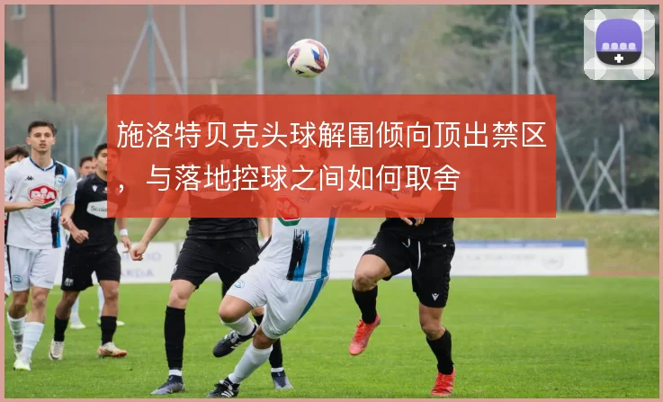 施洛特贝克头球解围倾向顶出禁区，与落地控球之间如何取舍