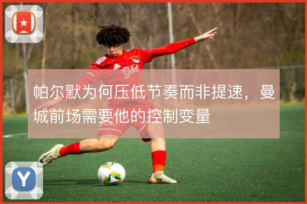 帕尔默为何压低节奏而非提速,曼城前场需要他的控制变量