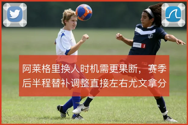 阿莱格里换人时机需更果断，赛季后半程替补调整直接左右尤文拿分效率