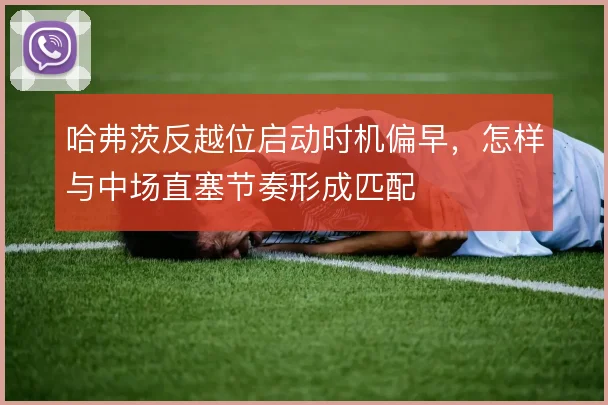 哈弗茨反越位启动时机偏早，怎样与中场直塞节奏形成匹配