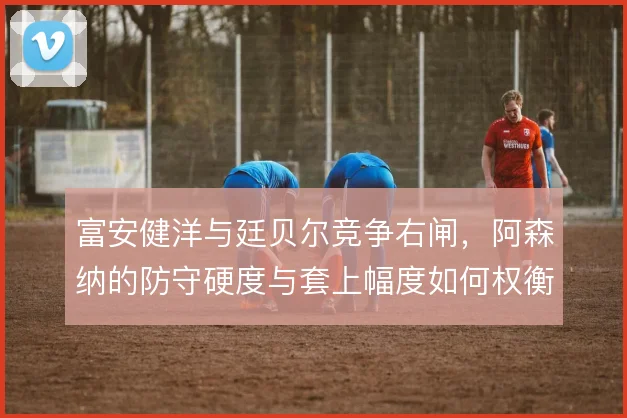 富安健洋与廷贝尔竞争右闸,阿森纳的防守硬度与套上幅度如何权衡