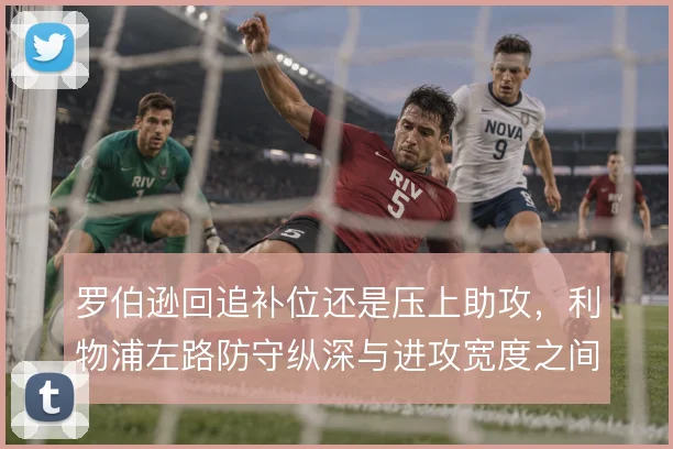 罗伯逊回追补位还是压上助攻,利物浦左路防守纵深与进攻宽度之间的取舍