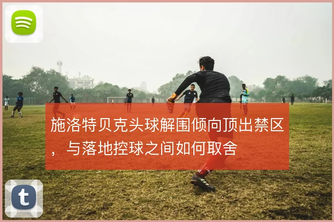 施洛特贝克头球解围倾向顶出禁区,与落地控球之间如何取舍
