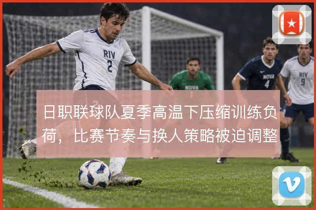 日职联球队夏季高温下压缩训练负荷，比赛节奏与换人策略被迫调整