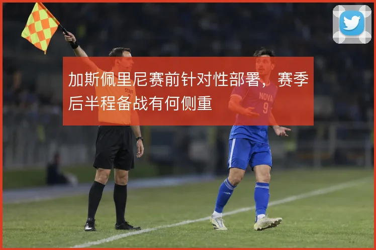 加斯佩里尼赛前针对性部署，赛季后半程备战有何侧重