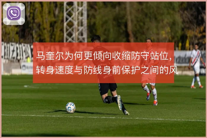 马奎尔为何更倾向收缩防守站位,转身速度与防线身前保护之间的风险取舍