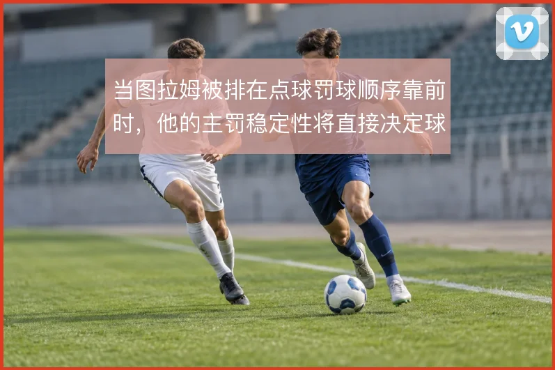 当图拉姆被排在点球罚球顺序靠前时，他的主罚稳定性将直接决定球队士气