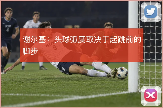 谢尔基：头球弧度取决于起跳前的脚步