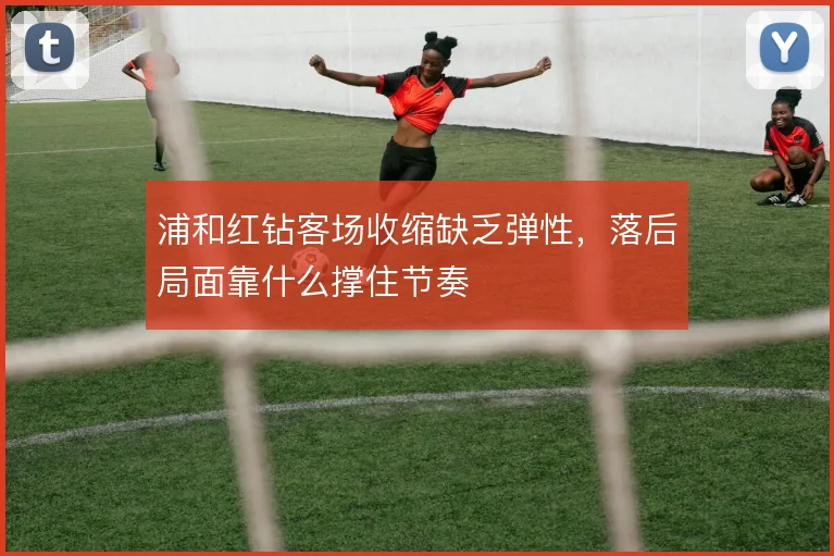 浦和红钻客场收缩缺乏弹性,落后局面靠什么撑住节奏