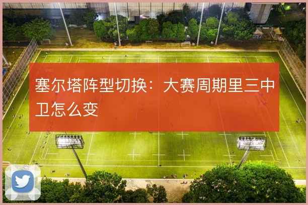 塞尔塔阵型切换：大赛周期里三中卫怎么变