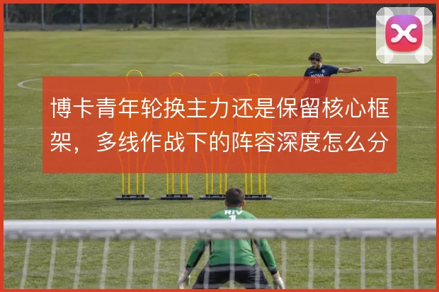 博卡青年轮换主力还是保留核心框架,多线作战下的阵容深度怎么分配