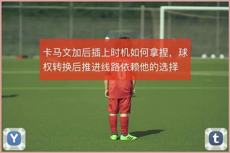 卡马文加后插上时机如何拿捏,球权转换后推进线路依赖他的选择