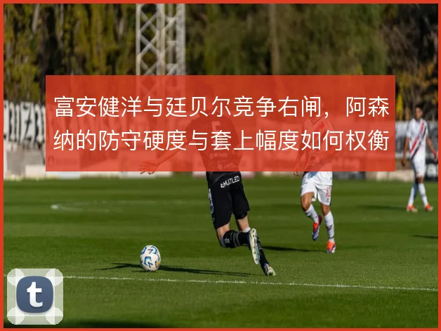 富安健洋与廷贝尔竞争右闸，阿森纳的防守硬度与套上幅度如何权衡