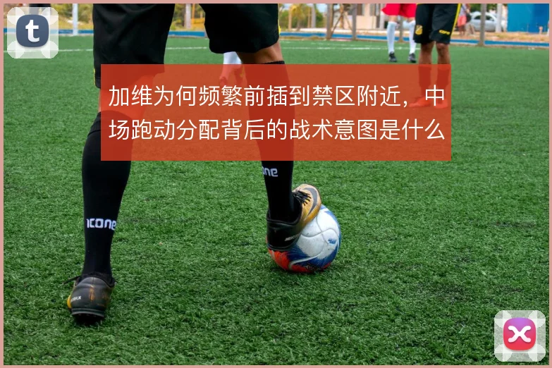 加维为何频繁前插到禁区附近,中场跑动分配背后的战术意图是什么