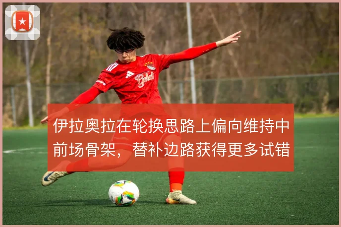 伊拉奥拉在轮换思路上偏向维持中前场骨架,替补边路获得更多试错空间