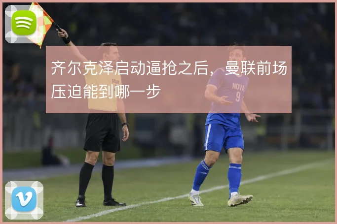 齐尔克泽启动逼抢之后,曼联前场压迫能到哪一步