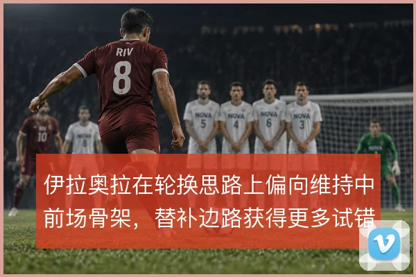伊拉奥拉在轮换思路上偏向维持中前场骨架,替补边路获得更多试错空间
