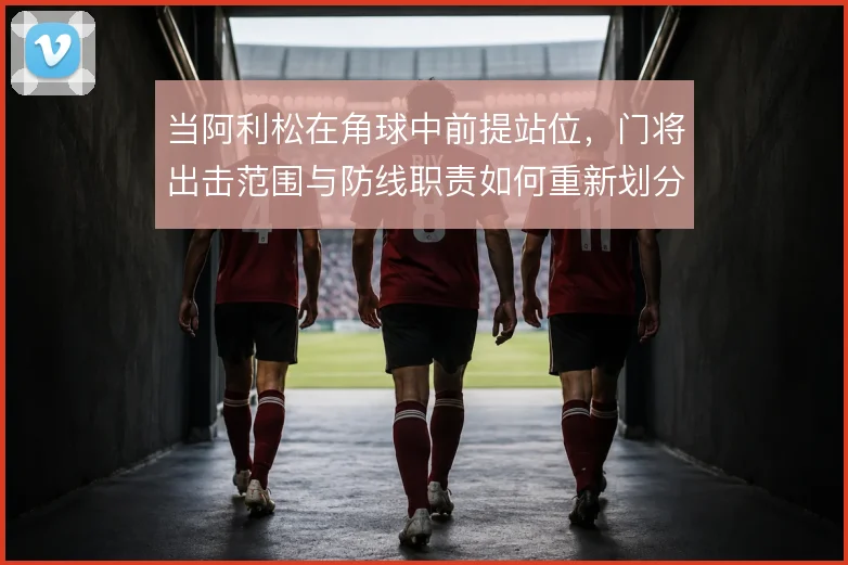 当阿利松在角球中前提站位，门将出击范围与防线职责如何重新划分