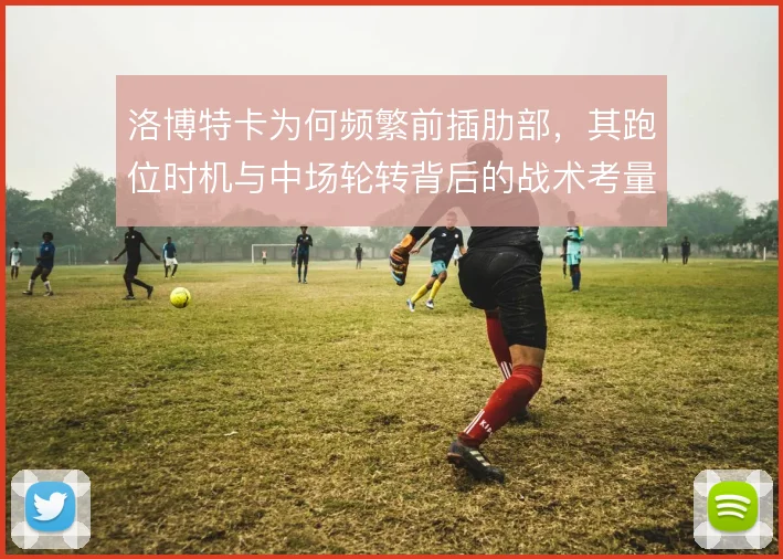 洛博特卡为何频繁前插肋部，其跑位时机与中场轮转背后的战术考量