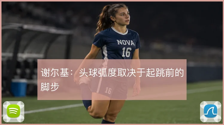 谢尔基：头球弧度取决于起跳前的脚步