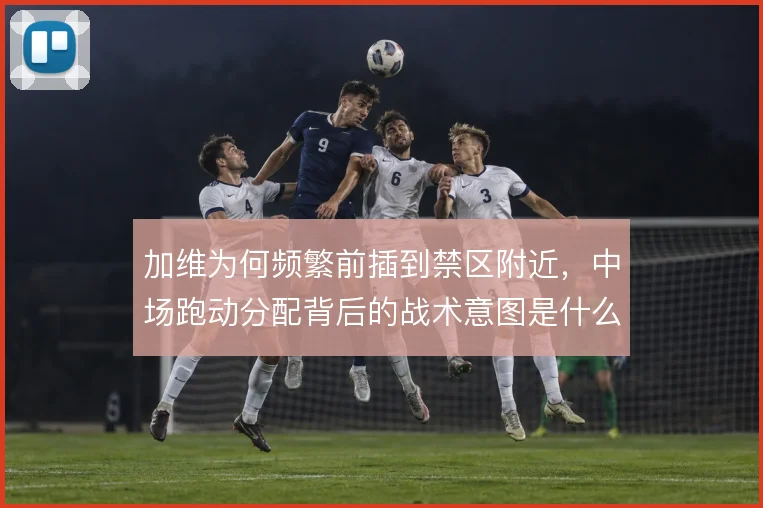 加维为何频繁前插到禁区附近，中场跑动分配背后的战术意图是什么
