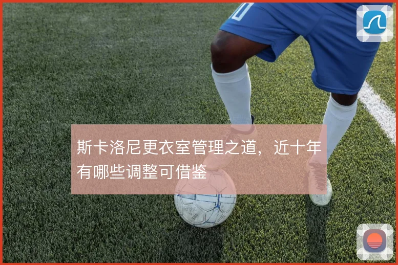 斯卡洛尼更衣室管理之道,近十年有哪些调整可借鉴