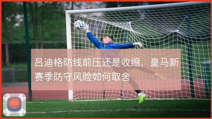 吕迪格防线前压还是收缩,皇马新赛季防守风险如何取舍