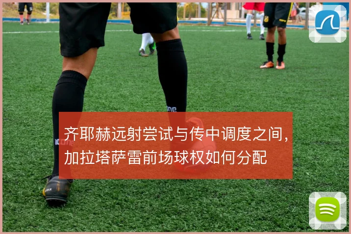 齐耶赫远射尝试与传中调度之间,加拉塔萨雷前场球权如何分配