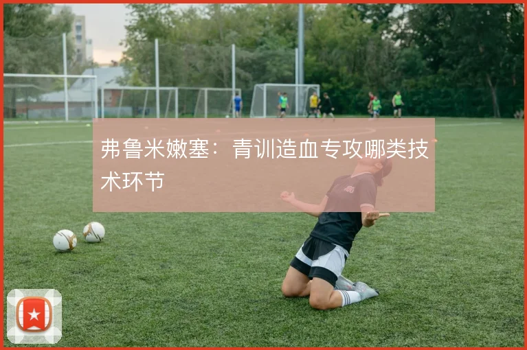 弗鲁米嫩塞：青训造血专攻哪类技术环节